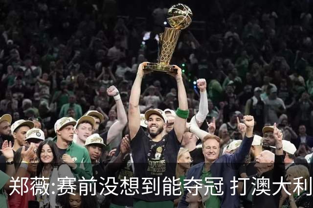 郑薇:赛前没想到能夺冠 打澳大利亚队消耗巨大